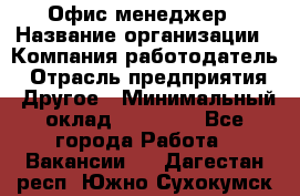 Офис-менеджер › Название организации ­ Компания-работодатель › Отрасль предприятия ­ Другое › Минимальный оклад ­ 15 000 - Все города Работа » Вакансии   . Дагестан респ.,Южно-Сухокумск г.